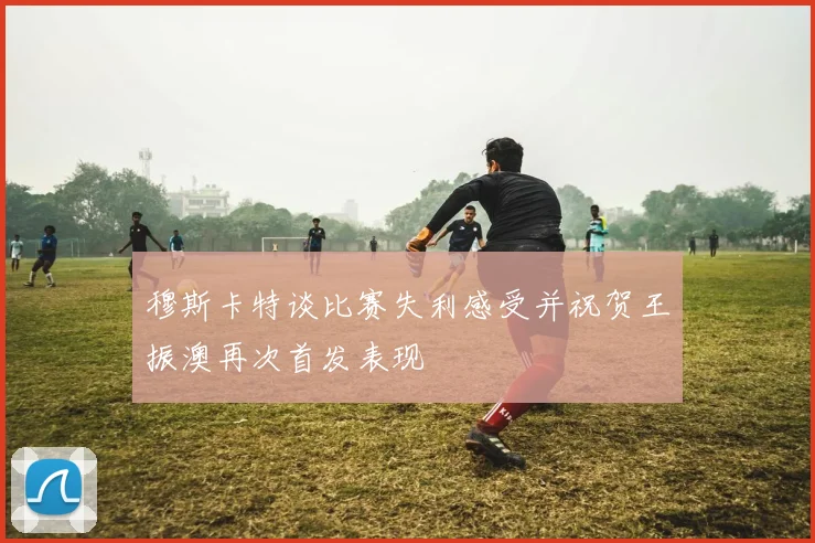 穆斯卡特谈比赛失利感受并祝贺王振澳再次首发表现