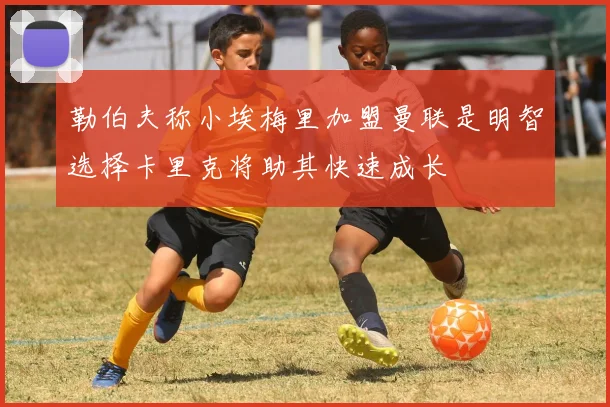 勒伯夫称小埃梅里加盟曼联是明智选择卡里克将助其快速成长