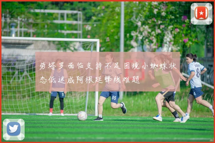 劳塔罗面临支持不足困境小蜘蛛状态低迷成阿根廷锋线难题