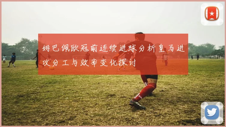 姆巴佩欧冠前连续进球分析皇马进攻分工与效率变化探讨