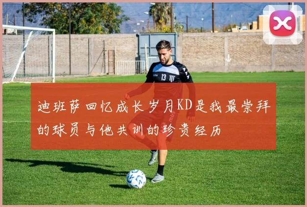 迪班萨回忆成长岁月KD是我最崇拜的球员与他共训的珍贵经历