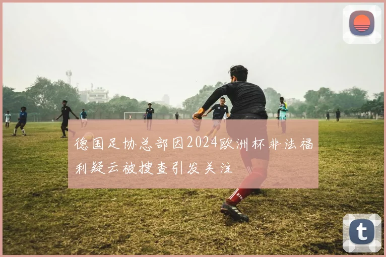 德国足协总部因2024欧洲杯非法福利疑云被搜查引发关注