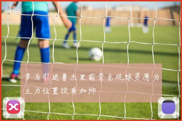 罗马引进鲁杰里前景乐观球员愿为主力位置投奔加帅