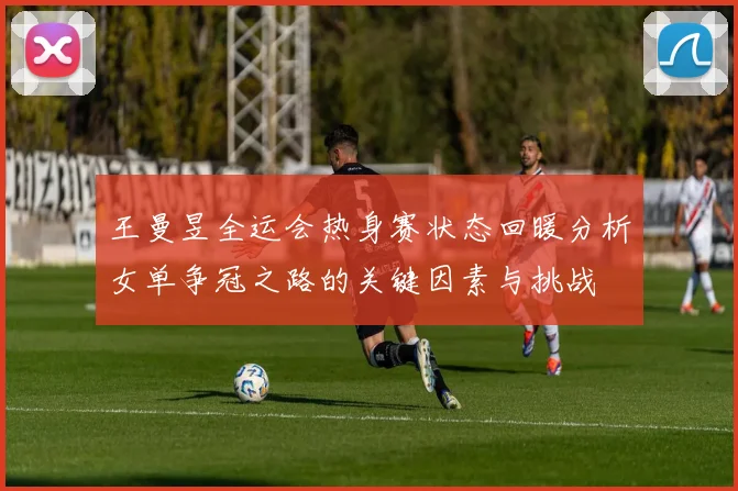 王曼昱全运会热身赛状态回暖分析女单争冠之路的关键因素与挑战