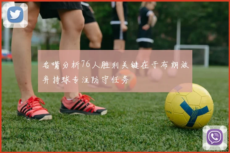 名嘴分析76人胜利关键在于布朗放弃持球专注防守任务