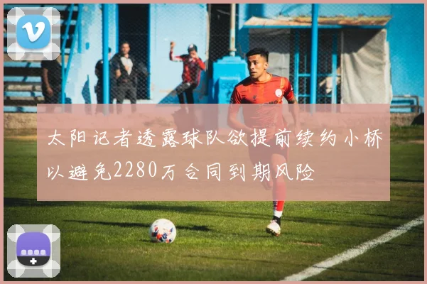 太阳记者透露球队欲提前续约小桥以避免2280万合同到期风险