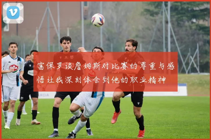 富保罗谈詹姆斯对比赛的尊重与感悟让我深刻体会到他的职业精神