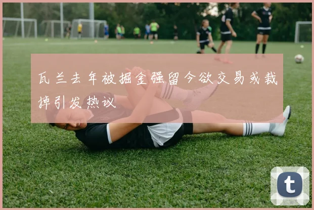 瓦兰去年被掘金强留今欲交易或裁掉引发热议