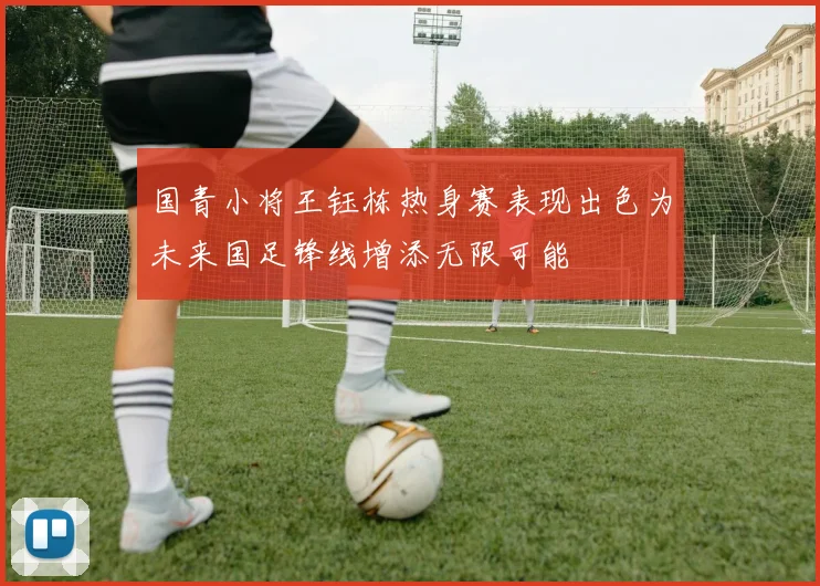 国青小将王钰栋热身赛表现出色为未来国足锋线增添无限可能