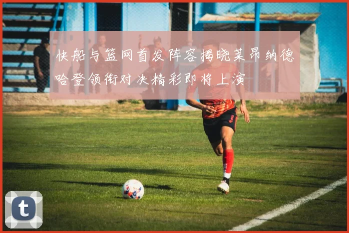 快船与篮网首发阵容揭晓莱昂纳德哈登领衔对决精彩即将上演