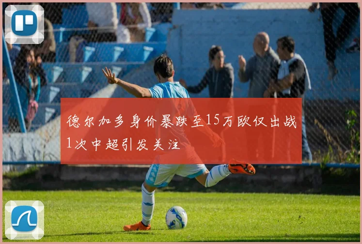 德尔加多身价暴跌至15万欧仅出战1次中超引发关注