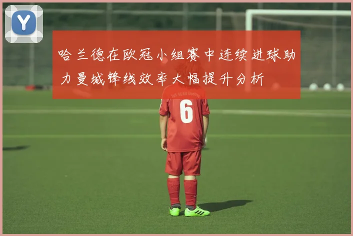 哈兰德在欧冠小组赛中连续进球助力曼城锋线效率大幅提升分析