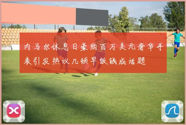 内马尔休息日豪购百万美元奢华手表引发热议几顿早饭钱成话题