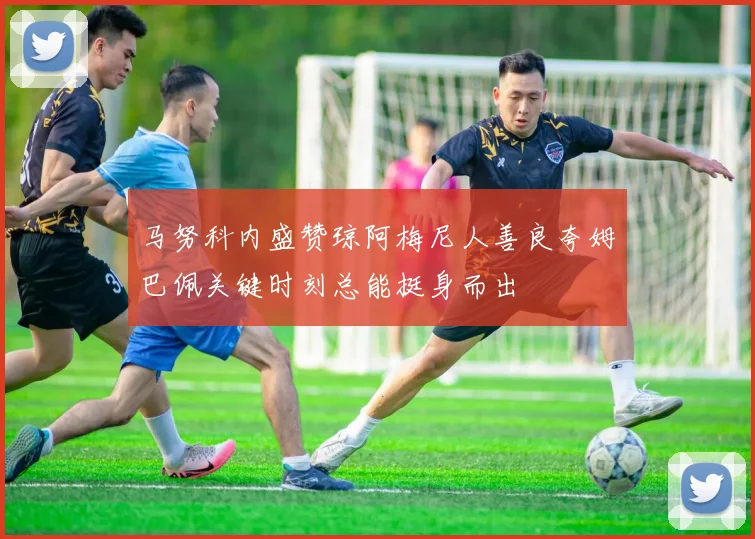 马努科内盛赞琼阿梅尼人善良夸姆巴佩关键时刻总能挺身而出
