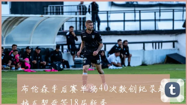布伦森季后赛单场40次数创纪录超越东契奇等18届新秀