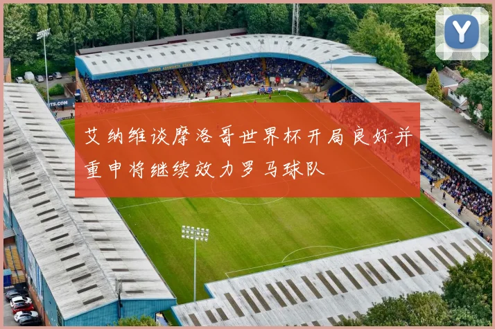 艾纳维谈摩洛哥世界杯开局良好并重申将继续效力罗马球队
