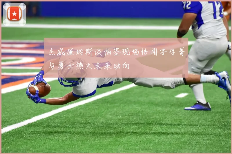 杰威廉姆斯谈抽签现场传闻字母哥与勇士热火未来动向
