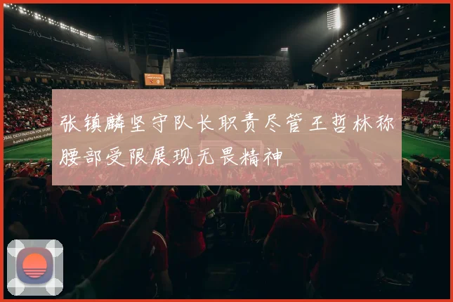 张镇麟坚守队长职责尽管王哲林称腰部受限展现无畏精神