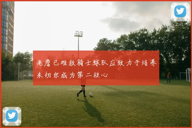 老詹已难救骑士球队应致力于培养米切尔成为第二核心