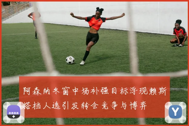 阿森纳冬窗中场补强目标浮现赖斯搭档人选引发转会竞争与博弈