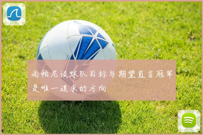 尚帕尼谈球队目标与期望直言冠军是唯一追求的方向