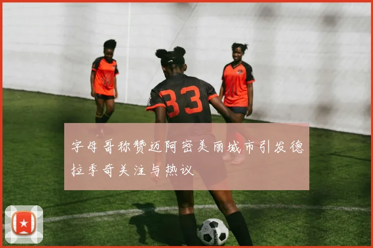 字母哥称赞迈阿密美丽城市引发德拉季奇关注与热议