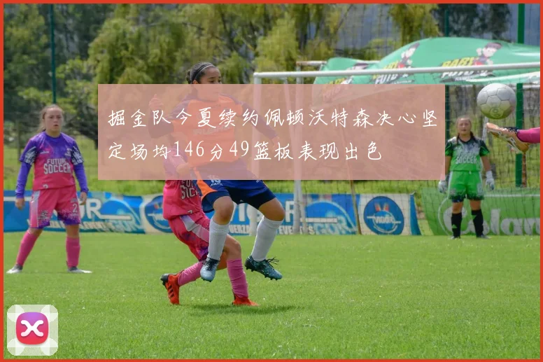 掘金队今夏续约佩顿沃特森决心坚定场均146分49篮板表现出色