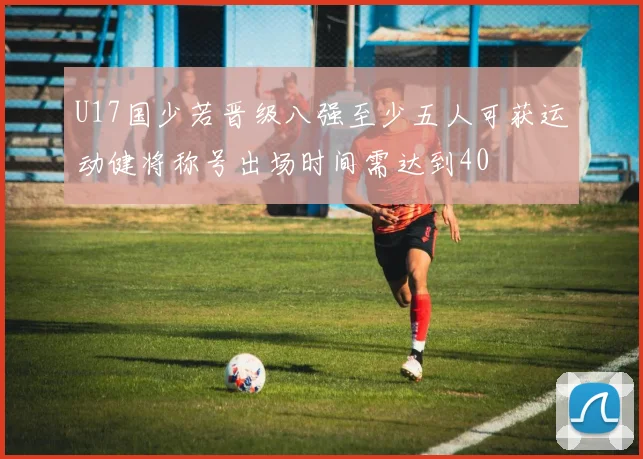 U17国少若晋级八强至少五人可获运动健将称号出场时间需达到40