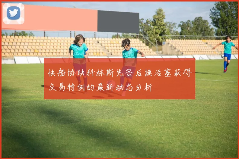 快船协助科林斯先签后换活塞获得交易特例的最新动态分析