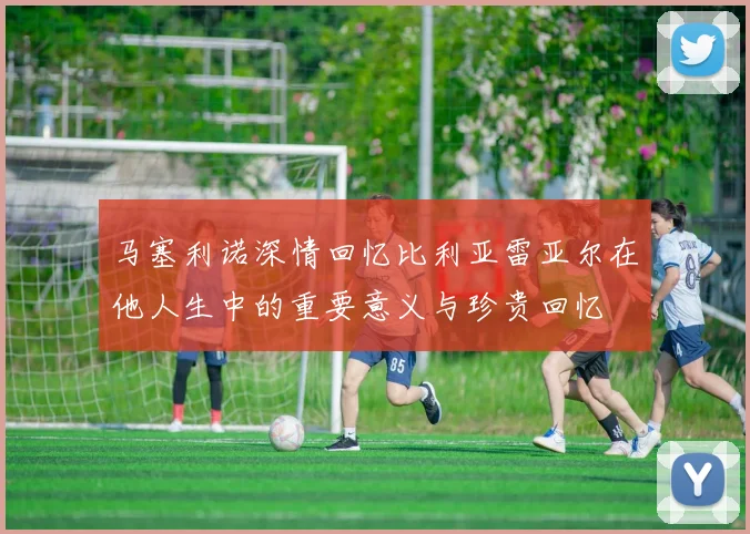 马塞利诺深情回忆比利亚雷亚尔在他人生中的重要意义与珍贵回忆