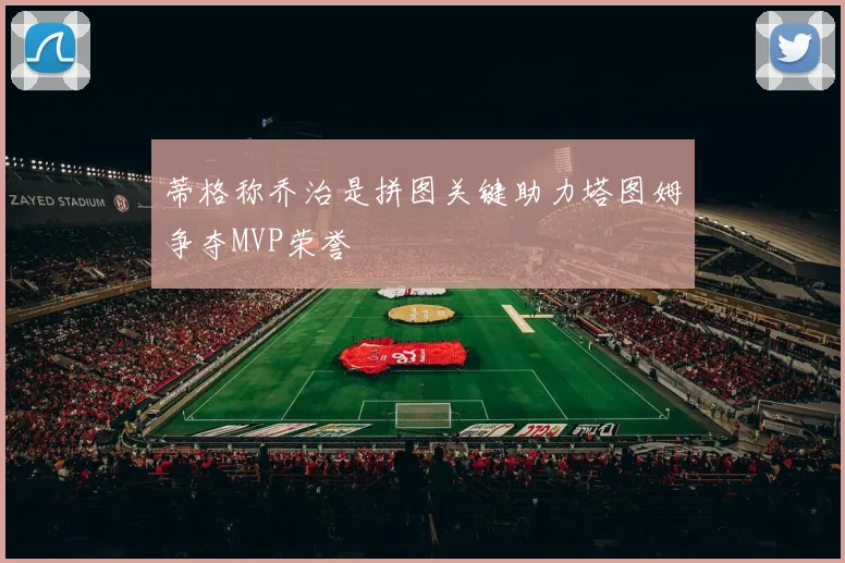 蒂格称乔治是拼图关键助力塔图姆争夺MVP荣誉